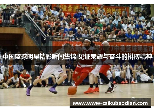 中国篮球明星精彩瞬间集锦 见证荣耀与奋斗的拼搏精神
