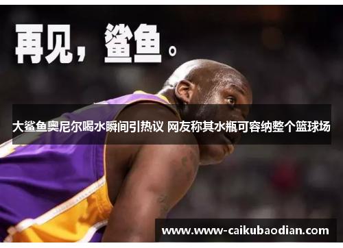 大鲨鱼奥尼尔喝水瞬间引热议 网友称其水瓶可容纳整个篮球场