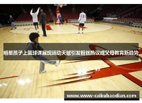 明星孩子上篮球课展现运动天赋引发粉丝热议成父母教育新趋势