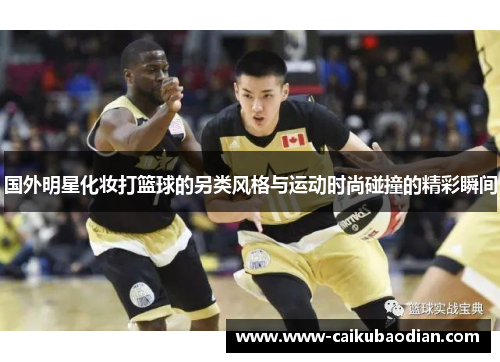 国外明星化妆打篮球的另类风格与运动时尚碰撞的精彩瞬间