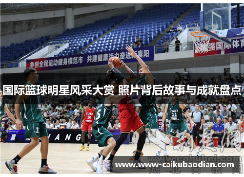 国际篮球明星风采大赏 照片背后故事与成就盘点