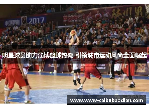 明星球员助力淄博篮球热潮 引领城市运动风尚全面崛起