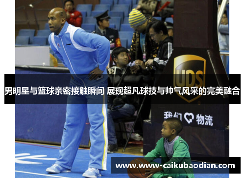男明星与篮球亲密接触瞬间 展现超凡球技与帅气风采的完美融合