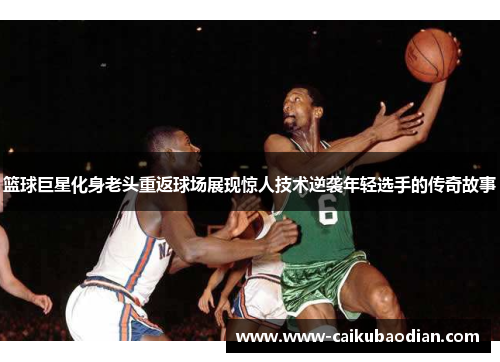 篮球巨星化身老头重返球场展现惊人技术逆袭年轻选手的传奇故事