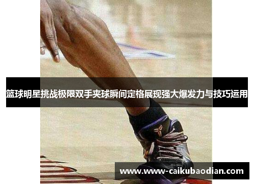 篮球明星挑战极限双手夹球瞬间定格展现强大爆发力与技巧运用