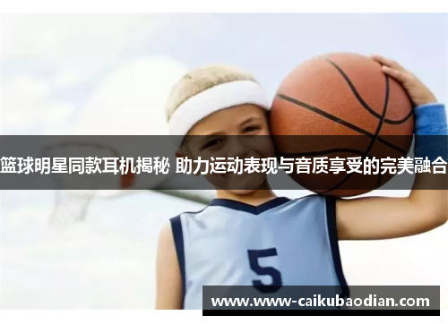篮球明星同款耳机揭秘 助力运动表现与音质享受的完美融合