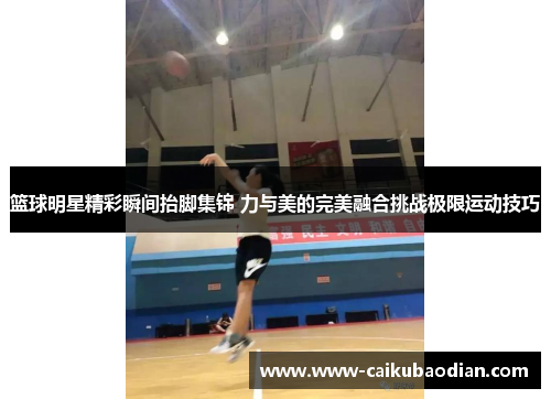 篮球明星精彩瞬间抬脚集锦 力与美的完美融合挑战极限运动技巧