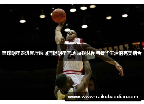 篮球明星走进餐厅瞬间捕捉明星气场 展现休闲与奢华生活的完美结合