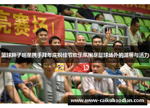 篮球胖子明星携手拜年庆祝佳节欢乐氛围尽显球场外的温馨与活力