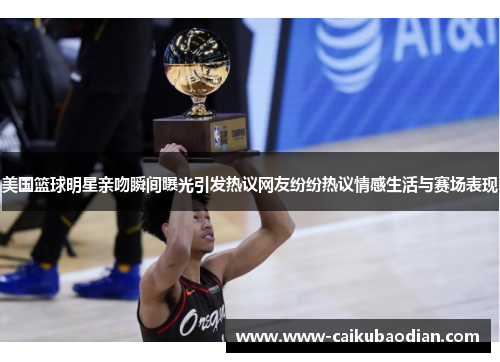 美国篮球明星亲吻瞬间曝光引发热议网友纷纷热议情感生活与赛场表现