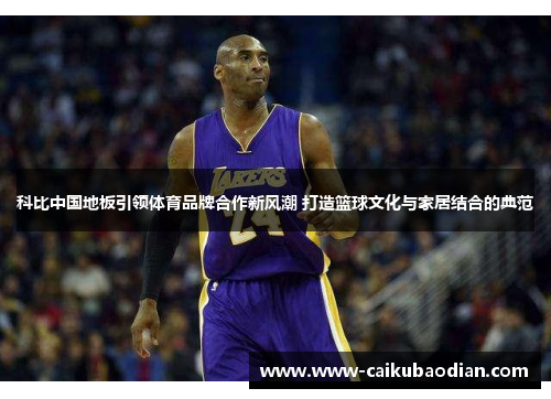科比中国地板引领体育品牌合作新风潮 打造篮球文化与家居结合的典范