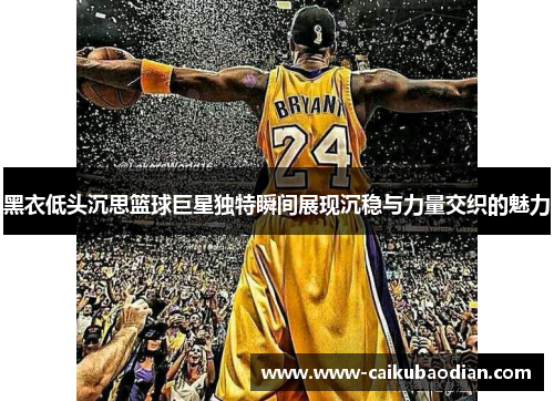 黑衣低头沉思篮球巨星独特瞬间展现沉稳与力量交织的魅力