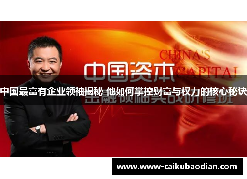 中国最富有企业领袖揭秘 他如何掌控财富与权力的核心秘诀