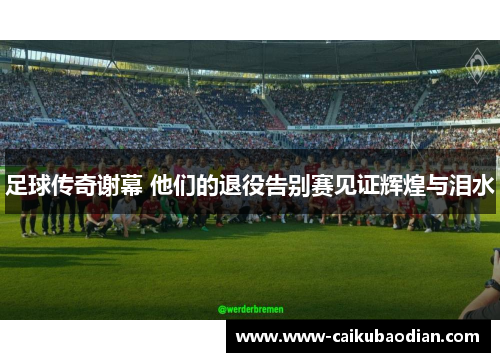 足球传奇谢幕 他们的退役告别赛见证辉煌与泪水